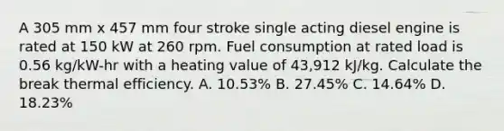 A 305 mm x 457 mm four stroke single acting diesel engine is rated at 150 kW at 260 rpm. Fuel consumption at rated load is 0.56 kg/kW-hr with a heating value of 43,912 kJ/kg. Calculate the break thermal efficiency. A. 10.53% B. 27.45% C. 14.64% D. 18.23%