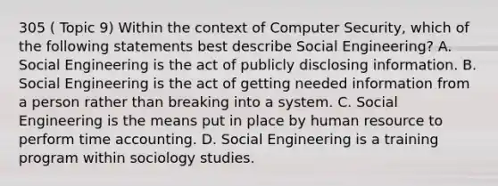 305 ( Topic 9) Within the context of Computer Security, which of the following statements best describe Social Engineering? A. Social Engineering is the act of publicly disclosing information. B. Social Engineering is the act of getting needed information from a person rather than breaking into a system. C. Social Engineering is the means put in place by human resource to perform time accounting. D. Social Engineering is a training program within sociology studies.