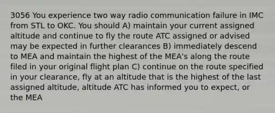 3056 You experience two way radio communication failure in IMC from STL to OKC. You should A) maintain your current assigned altitude and continue to fly the route ATC assigned or advised may be expected in further clearances B) immediately descend to MEA and maintain the highest of the MEA's along the route filed in your original flight plan C) continue on the route specified in your clearance, fly at an altitude that is the highest of the last assigned altitude, altitude ATC has informed you to expect, or the MEA