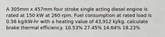 A 305mm x 457mm four stroke single acting diesel engine is rated at 150 kW at 260 rpm. Fuel consumption at rated load is 0.56 kg/kW-hr with a heating value of 43,912 kj/kg. calculate brake thermal efficiency. 10.53% 27.45% 14.64% 18.23%