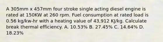 A 305mm x 457mm four stroke single acting diesel engine is rated at 150KW at 260 rpm. Fuel consumption at rated load is 0.56 kg/kw-hr with a heating value of 43,912 KJ/kg. Calculate break thermal efficiency. A. 10.53% B. 27.45% C. 14.64% D. 18.23%