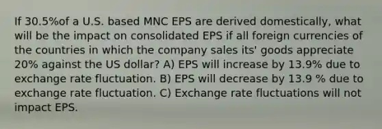 If 30.5%of a U.S. based MNC EPS are derived domestically, what will be the impact on consolidated EPS if all foreign currencies of the countries in which the company sales its' goods appreciate 20% against the US dollar? A) EPS will increase by 13.9% due to exchange rate fluctuation. B) EPS will decrease by 13.9 % due to exchange rate fluctuation. C) Exchange rate fluctuations will not impact EPS.