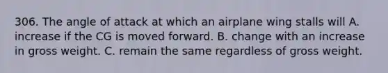 306. The angle of attack at which an airplane wing stalls will A. increase if the CG is moved forward. B. change with an increase in gross weight. C. remain the same regardless of gross weight.