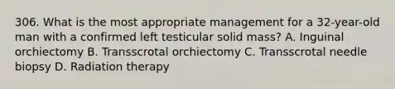 306. What is the most appropriate management for a 32-year-old man with a confirmed left testicular solid mass? A. Inguinal orchiectomy B. Transscrotal orchiectomy C. Transscrotal needle biopsy D. Radiation therapy