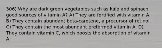 306) Why are dark green vegetables such as kale and spinach good sources of vitamin A? A) They are fortified with vitamin A. B) They contain abundant beta-carotene, a precursor of retinol. C) They contain the most abundant preformed vitamin A. D) They contain vitamin C, which boosts the absorption of vitamin A.