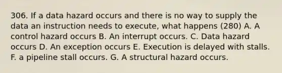 306. If a data hazard occurs and there is no way to supply the data an instruction needs to execute, what happens (280) A. A control hazard occurs B. An interrupt occurs. C. Data hazard occurs D. An exception occurs E. Execution is delayed with stalls. F. a pipeline stall occurs. G. A structural hazard occurs.