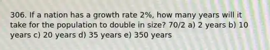 306. If a nation has a growth rate 2%, how many years will it take for the population to double in size? 70/2 a) 2 years b) 10 years c) 20 years d) 35 years e) 350 years