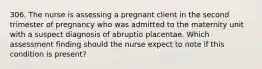 306. The nurse is assessing a pregnant client in the second trimester of pregnancy who was admitted to the maternity unit with a suspect diagnosis of abruptio placentae. Which assessment finding should the nurse expect to note if this condition is present?