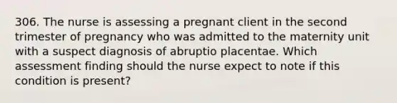 306. The nurse is assessing a pregnant client in the second trimester of pregnancy who was admitted to the maternity unit with a suspect diagnosis of abruptio placentae. Which assessment finding should the nurse expect to note if this condition is present?