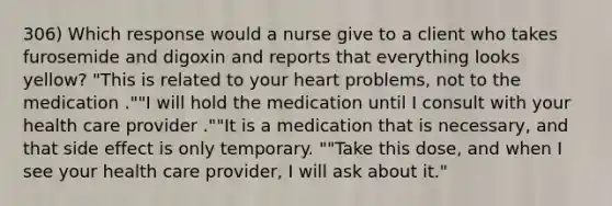 306) Which response would a nurse give to a client who takes furosemide and digoxin and reports that everything looks yellow? "This is related to your heart problems, not to the medication .""I will hold the medication until I consult with your health care provider .""It is a medication that is necessary, and that side effect is only temporary. ""Take this dose, and when I see your health care provider, I will ask about it."