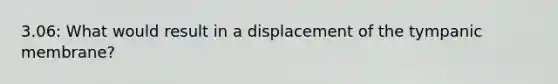 3.06: What would result in a displacement of the tympanic membrane?