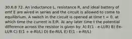 30.6.8 72. An inductance L, resistance R, and ideal battery of emf E are wired in series and the circuit is allowed to come to equilibrium. A switch in the circuit is opened at time t = 0, at which time the current is E/R. At any later time t the potential difference across the resistor is given by: A) E(1 - e-Lt/R) B) Ee-Lt/R C) E(1 + e-Rt/L) D) Ee-Rt/L E) E(1 - e-Rt/L)