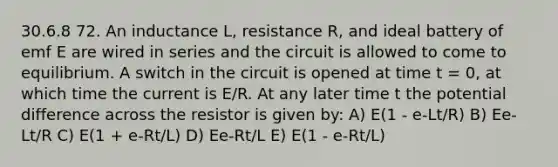 30.6.8 72. An inductance L, resistance R, and ideal battery of emf E are wired in series and the circuit is allowed to come to equilibrium. A switch in the circuit is opened at time t = 0, at which time the current is E/R. At any later time t the potential difference across the resistor is given by: A) E(1 - e-Lt/R) B) Ee-Lt/R C) E(1 + e-Rt/L) D) Ee-Rt/L E) E(1 - e-Rt/L)