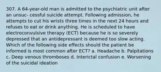 307. A 64-year-old man is admitted to the psychiatric unit after an unsuc- cessful suicide attempt. Following admission, he attempts to cut his wrists three times in the next 24 hours and refuses to eat or drink anything. He is scheduled to have electroconvulsive therapy (ECT) because he is so severely depressed that an antidepressant is deemed too slow acting. Which of the following side effects should the patient be informed is most common after ECT? a. Headache b. Palpitations c. Deep venous thromboses d. Interictal confusion e. Worsening of the suicidal ideation