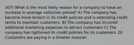 307) What is the most likely reason for a company to have an increase in average collection period? A) The company has become more lenient in its credit policies and is extending credit terms to maintain customers. B) The company has incurred additional marketing expenses to attract customers C) The company has tightened its credit policies for its customers. D) Customers are paying in a timelier manner.