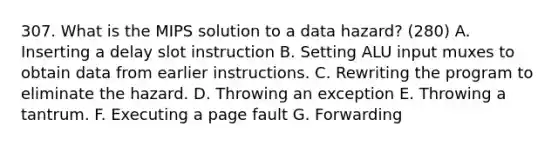 307. What is the MIPS solution to a data hazard? (280) A. Inserting a delay slot instruction B. Setting ALU input muxes to obtain data from earlier instructions. C. Rewriting the program to eliminate the hazard. D. Throwing an exception E. Throwing a tantrum. F. Executing a page fault G. Forwarding