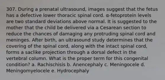 307. During a prenatal ultrasound, images suggest that the fetus has a defective lower thoracic spinal cord. α-fetoprotein levels are two standard deviations above normal. It is suggested to the mother that the child be delivered via a Cesarean section to reduce the chances of damaging any protruding spinal cord and meninges. After birth, an ultrasound study determines that the covering of the spinal cord, along with the intact spinal cord, forms a saclike projection through a dorsal defect in the vertebral column. What is the proper term for this congenital condition? a. Rachischisis b. Anencephaly c. Meningocele d. Meningomyelocele e. Hydrocephaly