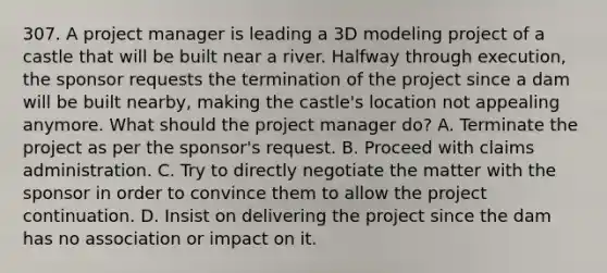 307. A project manager is leading a 3D modeling project of a castle that will be built near a river. Halfway through execution, the sponsor requests the termination of the project since a dam will be built nearby, making the castle's location not appealing anymore. What should the project manager do? A. Terminate the project as per the sponsor's request. B. Proceed with claims administration. C. Try to directly negotiate the matter with the sponsor in order to convince them to allow the project continuation. D. Insist on delivering the project since the dam has no association or impact on it.