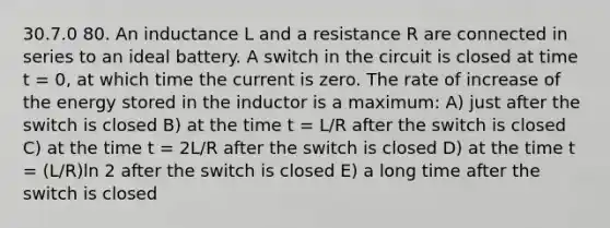 30.7.0 80. An inductance L and a resistance R are connected in series to an ideal battery. A switch in the circuit is closed at time t = 0, at which time the current is zero. The rate of increase of the energy stored in the inductor is a maximum: A) just after the switch is closed B) at the time t = L/R after the switch is closed C) at the time t = 2L/R after the switch is closed D) at the time t = (L/R)ln 2 after the switch is closed E) a long time after the switch is closed