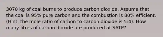 3070 kg of coal burns to produce carbon dioxide. Assume that the coal is 95% pure carbon and the combustion is 80% efficient. (Hint: the mole ratio of carbon to carbon dioxide is 5:4). How many litres of carbon dioxide are produced at SATP?