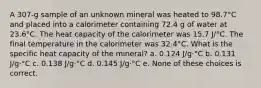 A 307-g sample of an unknown mineral was heated to 98.7°C and placed into a calorimeter containing 72.4 g of water at 23.6°C. The heat capacity of the calorimeter was 15.7 J/°C. The final temperature in the calorimeter was 32.4°C. What is the specific heat capacity of the mineral? a. 0.124 J/g·°C b. 0.131 J/g·°C c. 0.138 J/g·°C d. 0.145 J/g·°C e. None of these choices is correct.