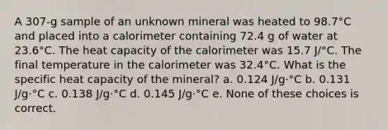 A 307-g sample of an unknown mineral was heated to 98.7°C and placed into a calorimeter containing 72.4 g of water at 23.6°C. The heat capacity of the calorimeter was 15.7 J/°C. The final temperature in the calorimeter was 32.4°C. What is the specific heat capacity of the mineral? a. 0.124 J/g·°C b. 0.131 J/g·°C c. 0.138 J/g·°C d. 0.145 J/g·°C e. None of these choices is correct.