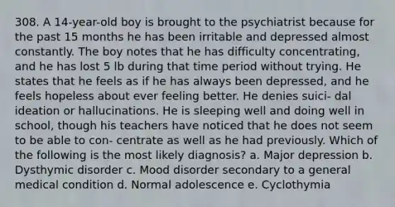 308. A 14-year-old boy is brought to the psychiatrist because for the past 15 months he has been irritable and depressed almost constantly. The boy notes that he has difficulty concentrating, and he has lost 5 lb during that time period without trying. He states that he feels as if he has always been depressed, and he feels hopeless about ever feeling better. He denies suici- dal ideation or hallucinations. He is sleeping well and doing well in school, though his teachers have noticed that he does not seem to be able to con- centrate as well as he had previously. Which of the following is the most likely diagnosis? a. Major depression b. Dysthymic disorder c. Mood disorder secondary to a general medical condition d. Normal adolescence e. Cyclothymia