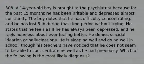 308. A 14-year-old boy is brought to the psychiatrist because for the past 15 months he has been irritable and depressed almost constantly. The boy notes that he has difficulty concentrating, and he has lost 5 lb during that time period without trying. He states that he feels as if he has always been depressed, and he feels hopeless about ever feeling better. He denies suicidal ideation or hallucinations. He is sleeping well and doing well in school, though his teachers have noticed that he does not seem to be able to con- centrate as well as he had previously. Which of the following is the most likely diagnosis?