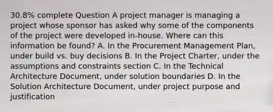 30.8% complete Question A project manager is managing a project whose sponsor has asked why some of the components of the project were developed in-house. Where can this information be found? A. In the Procurement Management Plan, under build vs. buy decisions B. In the Project Charter, under the assumptions and constraints section C. In the Technical Architecture Document, under solution boundaries D. In the Solution Architecture Document, under project purpose and justification