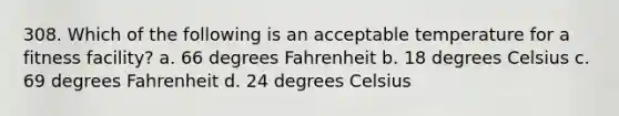 308. Which of the following is an acceptable temperature for a fitness facility? a. 66 degrees Fahrenheit b. 18 degrees Celsius c. 69 degrees Fahrenheit d. 24 degrees Celsius