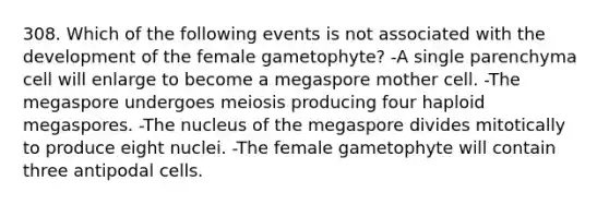 308. Which of the following events is not associated with the development of the female gametophyte? -A single parenchyma cell will enlarge to become a megaspore mother cell. -The megaspore undergoes meiosis producing four haploid megaspores. -The nucleus of the megaspore divides mitotically to produce eight nuclei. -The female gametophyte will contain three antipodal cells.