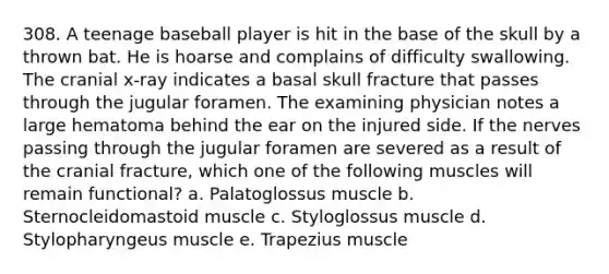 308. A teenage baseball player is hit in the base of the skull by a thrown bat. He is hoarse and complains of difficulty swallowing. The cranial x-ray indicates a basal skull fracture that passes through the jugular foramen. The examining physician notes a large hematoma behind the ear on the injured side. If the nerves passing through the jugular foramen are severed as a result of the cranial fracture, which one of the following muscles will remain functional? a. Palatoglossus muscle b. Sternocleidomastoid muscle c. Styloglossus muscle d. Stylopharyngeus muscle e. Trapezius muscle