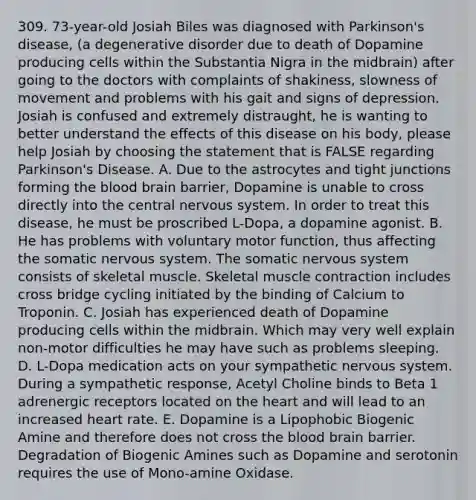 309. 73-year-old Josiah Biles was diagnosed with Parkinson's disease, (a degenerative disorder due to death of Dopamine producing cells within the Substantia Nigra in the midbrain) after going to the doctors with complaints of shakiness, slowness of movement and problems with his gait and signs of depression. Josiah is confused and extremely distraught, he is wanting to better understand the effects of this disease on his body, please help Josiah by choosing the statement that is FALSE regarding Parkinson's Disease. A. Due to the astrocytes and tight junctions forming the blood brain barrier, Dopamine is unable to cross directly into the central nervous system. In order to treat this disease, he must be proscribed L-Dopa, a dopamine agonist. B. He has problems with voluntary motor function, thus affecting the somatic nervous system. The somatic nervous system consists of skeletal muscle. Skeletal muscle contraction includes cross bridge cycling initiated by the binding of Calcium to Troponin. C. Josiah has experienced death of Dopamine producing cells within the midbrain. Which may very well explain non-motor difficulties he may have such as problems sleeping. D. L-Dopa medication acts on your sympathetic nervous system. During a sympathetic response, Acetyl Choline binds to Beta 1 adrenergic receptors located on the heart and will lead to an increased heart rate. E. Dopamine is a Lipophobic Biogenic Amine and therefore does not cross the blood brain barrier. Degradation of Biogenic Amines such as Dopamine and serotonin requires the use of Mono-amine Oxidase.