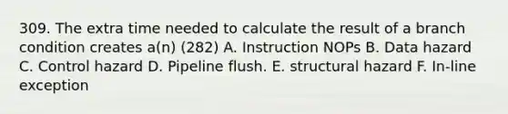 309. The extra time needed to calculate the result of a branch condition creates a(n) (282) A. Instruction NOPs B. Data hazard C. Control hazard D. Pipeline flush. E. structural hazard F. In-line exception