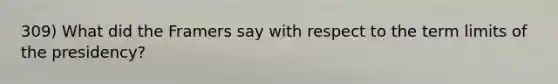 309) What did the Framers say with respect to the term limits of the presidency?