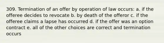 309. Termination of an offer by operation of law occurs: a. if the offeree decides to revocate b. by death of the offeror c. if the offeree claims a lapse has occurred d. if the offer was an option contract e. all of the other choices are correct and termination occurs