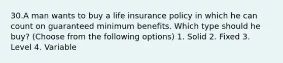 30.A man wants to buy a life insurance policy in which he can count on guaranteed minimum benefits. Which type should he buy? (Choose from the following options) 1. Solid 2. Fixed 3. Level 4. Variable