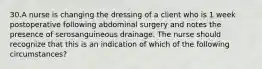 30.A nurse is changing the dressing of a client who is 1 week postoperative following abdominal surgery and notes the presence of serosanguineous drainage. The nurse should recognize that this is an indication of which of the following circumstances?