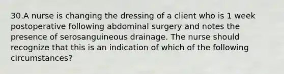 30.A nurse is changing the dressing of a client who is 1 week postoperative following abdominal surgery and notes the presence of serosanguineous drainage. The nurse should recognize that this is an indication of which of the following circumstances?