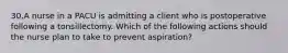 30.A nurse in a PACU is admitting a client who is postoperative following a tonsillectomy. Which of the following actions should the nurse plan to take to prevent aspiration?