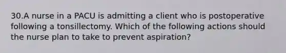 30.A nurse in a PACU is admitting a client who is postoperative following a tonsillectomy. Which of the following actions should the nurse plan to take to prevent aspiration?