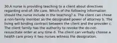 30.A nurse is providing teaching to a client about directives regarding end-of- life care. Which of the following information should the nurse include in the teaching? a. The client can chose a non-family member as the designated power of attorney b. The living will binding contract between the client and the provider c. The client family has the authority to revoke the do-not-resuscitate order at any time d. The client can verbally choose a health care proxy it two nurses witness the designation.