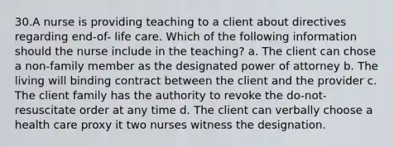 30.A nurse is providing teaching to a client about directives regarding end-of- life care. Which of the following information should the nurse include in the teaching? a. The client can chose a non-family member as the designated power of attorney b. The living will binding contract between the client and the provider c. The client family has the authority to revoke the do-not-resuscitate order at any time d. The client can verbally choose a health care proxy it two nurses witness the designation.