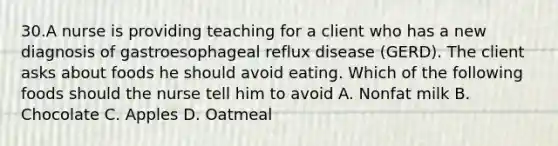 30.A nurse is providing teaching for a client who has a new diagnosis of gastroesophageal reflux disease (GERD). The client asks about foods he should avoid eating. Which of the following foods should the nurse tell him to avoid A. Nonfat milk B. Chocolate C. Apples D. Oatmeal