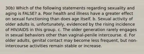 30b) Which of the following statements regarding sexuality and aging is FALSE? a. Poor health and illness have a greater effect on sexual functioning than does age itself. b. Sexual activity of older adults is, unfortunately, evidenced by the rising incidence of HIV/AIDS in this group. c. The older generation rarely engages in sexual behaviors other than vaginal-penile intercourse. d. For older adults, genital contact may become less frequent, but non-intercourse activities remain stable or increase.