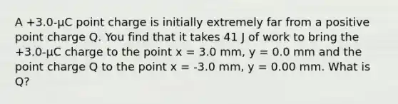 A +3.0-µC point charge is initially extremely far from a positive point charge Q. You find that it takes 41 J of work to bring the +3.0-µC charge to the point x = 3.0 mm, y = 0.0 mm and the point charge Q to the point x = -3.0 mm, y = 0.00 mm. What is Q?