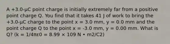 A +3.0-µC point charge is initially extremely far from a positive point charge Q. You find that it takes 41 J of work to bring the +3.0-µC charge to the point x = 3.0 mm, y = 0.0 mm and the point charge Q to the point x = -3.0 mm, y = 0.00 mm. What is Q? (k = 1/4πε0 = 8.99 × 109 N • m2/C2)