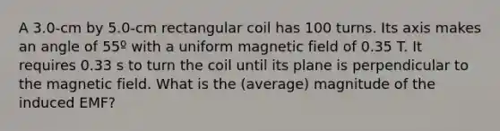 A 3.0-cm by 5.0-cm rectangular coil has 100 turns. Its axis makes an angle of 55º with a uniform magnetic field of 0.35 T. It requires 0.33 s to turn the coil until its plane is perpendicular to the magnetic field. What is the (average) magnitude of the induced EMF?