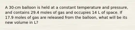 A 30-cm balloon is held at a constant temperature and pressure, and contains 29.4 moles of gas and occupies 14 L of space. If 17.9 moles of gas are released from the balloon, what will be its new volume in L?