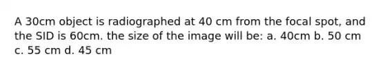 A 30cm object is radiographed at 40 cm from the focal spot, and the SID is 60cm. the size of the image will be: a. 40cm b. 50 cm c. 55 cm d. 45 cm